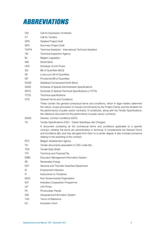 CEI Call for Expression of Interest
CT Call for Tenders
DPD Detailed Project Draft
SPD Summary Project Draft
TA/ITA Technical Assistant - International Technical Assistant
TIA Technical Inspection Agency
BL Belgian Legislation
WB World Bank
UPS Schedule of Unit Prices
SQ Bill of Quantities (BoQ)
QF Lump sum bill of Quantities
QP Provisional Bill of Quantities
SCEB Stabilised Compressed Earth Block
SSAS Schedule of Special Administrative Specifications
SSTS Schedule of Special Technical Specifications (=TCTS)
TCTS Technical specifications
GTS General Terms and Conditions
These contain the general contractual terms and conditions, which in legal matters determine
the nature, scope and extent of mutual commitments by the Project Owner and the tenderer for
the performance of public-sector contracts. It constitutes, along with the Tender Specifications,
the reference document for the performance of public-sector contracts.
GSAS General contract conditions (GCC)
TS Tender Specifications (CSC - Cahier Spécifique des Charges)
A document containing all the contractual terms and conditions applicable to a specific
contract, whether the terms are administrative or technical. It complements the General Terms
and Conditions (BL) and may derogate from them to a certain degree. It also includes provisions
relating to the awarding of the contract.
BTC Belgian development agency
TD Tender documents (equivalent to CSC under BL)
TDS Tender Data Sheet
TFF Technical and Financial File
EMIS Education Management Information System
RE Renewable Energy
EST Sectoral and Thematic Expertise Department
EI Employment Intensive
IT Instructions to Tenderers
NGO Non-Governmental Organisation
ICP Indicative Cooperation Programme
UP Unit Prices
PV Photovoltaic Panels
GIS Geographical Information System
ToR Terms of Reference
EU European Union
 