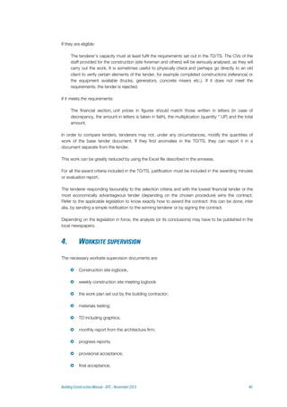 If they are eligible:
The tenderer’s capacity must at least fulfil the requirements set out in the TD/TS. The CVs of the
staff provided for the construction (site foreman and others) will be seriously analysed, as they will
carry out the work. It is sometimes useful to physically check and perhaps go directly to an old
client to verify certain elements of the tender, for example completed constructions (reference) or
the equipment available (trucks, generators, concrete mixers etc.). If it does not meet the
requirements, the tender is rejected.
If it meets the requirements:
The financial section, unit prices in figures should match those written in letters (in case of
discrepancy, the amount in letters is taken in faith), the multiplication (quantity * UP) and the total
amount.
In order to compare tenders, tenderers may not, under any circumstances, modify the quantities of
work of the base tender document. If they find anomalies in the TD/TS, they can report it in a
document separate from the tender.
This work can be greatly reduced by using the Excel file described in the annexes.
For all the award criteria included in the TD/TS, justification must be included in the awarding minutes
or evaluation report.
The tenderer responding favourably to the selection criteria and with the lowest financial tender or the
most economically advantageous tender (depending on the chosen procedure) wins the contract.
Refer to the applicable legislation to know exactly how to award the contract: this can be done, inter
alia, by sending a simple notification to the winning tenderer or by signing the contract.
Depending on the legislation in force, the analysis (or its conclusions) may have to be published in the
local newspapers.
The necessary worksite supervision documents are:
 Construction site logbook,
 weekly construction site meeting logbook
 the work plan set out by the building contractor;
 materials testing;
 TD including graphics;
 monthly report from the architecture firm;
 progress reports;
 provisional acceptance;
 final acceptance;
 