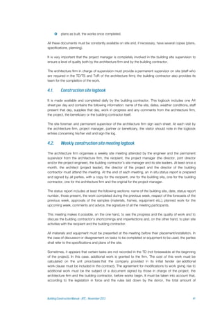  plans as built, the works once completed.
All these documents must be constantly available on site and, if necessary, have several copies (plans,
specifications, planning).
It is very important that the project manager is completely involved in the building site supervision to
ensure a level of quality both by the architecture firm and by the building contractor.
The architecture firm in charge of supervision must provide a permanent supervisor on site (staff who
are required in the TD/TS and ToR of the architecture firm); the building contractor also provides its
team for the completion of the work.
It is made available and completed daily by the building contractor. This logbook includes one A4
sheet per day and contains the following information: name of the site, dates, weather conditions, staff
present that day, supplies that day, work in progress and any comments from the architecture firm,
the project, the beneficiary or the building contractor itself.
The site foreman and permanent supervisor of the architecture firm sign each sheet. At each visit by
the architecture firm, project manager, partner or beneficiary, the visitor should note in the logbook
entries concerning his/her visit and sign the log.
The architecture firm organises a weekly site meeting attended by the engineer and the permanent
supervisor from the architecture firm, the recipient, the project manager (the director, joint director
and/or the project engineer), the building contractor’s site manager and its site leaders. At least once a
month, the architect (project leader), the director of the project and the director of the building
contractor must attend the meeting. At the end of each meeting, an in situ status report is prepared
and signed by all parties, with a copy for the recipient, one for the building site, one for the building
contractor, one for the architecture firm and the original for the project manager.
The status report includes at least the following sections: name of the building site, date, status report
number, those present, the work completed during the previous week, respect of the forecasts of the
previous week, approvals of the samples (materials, frames, equipment etc.), planned work for the
upcoming week, comments and advice, the signature of all the meeting participants.
This meeting makes it possible, on the one hand, to see the progress and the quality of work and to
discuss the building contractor's shortcomings and imperfections and, on the other hand, to plan site
activities with the recipient and the building contractor.
All materials and equipment must be presented at the meeting before their placement/installation. In
the case of discussion or disagreement on tasks to be completed or equipment to be used, the parties
shall refer to the specifications and plans of the site.
Sometimes, it appears that certain tasks are not recorded in the TD (not foreseeable at the beginning
of the project). In this case, additional work is granted to the firm. The cost of this work must be
calculated on the unit price basis that the company provided in its initial tender (an additional
work clause must be included in the contract). The agreement for modifications to work giving rise to
additional work must be the subject of a document signed by those in charge of the project, the
architecture firm and the building contractor, before works begin. It must be taken into account that,
according to the legislation in force and the rules laid down by the donor, the total amount of
 