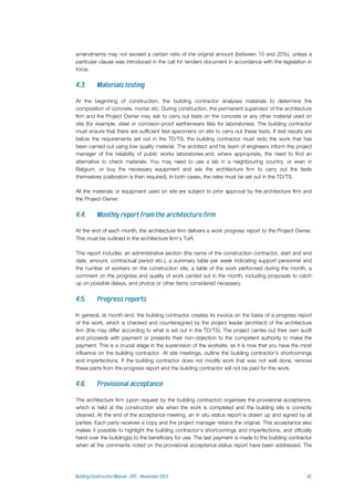 amendments may not exceed a certain ratio of the original amount (between 10 and 20%), unless a
particular clause was introduced in the call for tenders document in accordance with the legislation in
force.
At the beginning of construction, the building contractor analyses materials to determine the
composition of concrete, mortar etc. During construction, the permanent supervisor of the architecture
firm and the Project Owner may ask to carry out tests on the concrete or any other material used on
site (for example, steel or corrosion-proof earthenware tiles for laboratories). The building contractor
must ensure that there are sufficient test specimens on site to carry out these tests. If test results are
below the requirements set out in the TD/TS, the building contractor must redo the work that has
been carried out using low quality material. The architect and his team of engineers inform the project
manager of the reliability of public works laboratories and, where appropriate, the need to find an
alternative to check materials. You may need to use a lab in a neighbouring country, or even in
Belgium, or buy the necessary equipment and ask the architecture firm to carry out the tests
themselves (calibration is then required). In both cases, the rates must be set out in the TD/TS.
All the materials or equipment used on site are subject to prior approval by the architecture firm and
the Project Owner.
At the end of each month, the architecture firm delivers a work progress report to the Project Owner.
This must be outlined in the architecture firm's ToR.
This report includes: an administrative section (the name of the construction contractor, start and end
date, amount, contractual period etc.), a summary table per week indicating support personnel and
the number of workers on the construction site, a table of the work performed during the month, a
comment on the progress and quality of work carried out in the month, including proposals to catch
up on possible delays, and photos or other items considered necessary.
In general, at month-end, the building contractor creates its invoice on the basis of a progress report
of the work, which is checked and countersigned by the project leader (architect) of the architecture
firm (this may differ according to what is set out in the TD/TS). The project carries out their own audit
and proceeds with payment or presents their non-objection to the competent authority to make the
payment. This is a crucial stage in the supervision of the worksite, as it is now that you have the most
influence on the building contractor. At site meetings, outline the building contractor's shortcomings
and imperfections. If the building contractor does not modify work that was not well done, remove
these parts from the progress report and the building contractor will not be paid for this work.
The architecture firm (upon request by the building contractor) organises the provisional acceptance,
which is held at the construction site when the work is completed and the building site is correctly
cleaned. At the end of the acceptance meeting, an in situ status report is drawn up and signed by all
parties. Each party receives a copy and the project manager retains the original. This acceptance also
makes it possible to highlight the building contractor's shortcomings and imperfections, and officially
hand over the building(s) to the beneficiary for use. The last payment is made to the building contractor
when all the comments noted on the provisional acceptance status report have been addressed. The
 