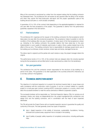 lifting of the comments is sanctioned by a letter from the recipient stating that the building contractor
has addressed them. The architecture firm will receive its last payment after the lifting of the remarks
and when they submit the final construction site report and the project specification plans of the
building site (as built plans i.e. work actually completed).
A guarantee of 5 to 10% of the contract total (depending on the applicable legislation) is retained for
one year after the final acceptance of the project. This guarantee is distinct from the performance
guarantee, explained in the next section.
The architecture firm organises (at the request of the building contractor) the final acceptance (which
takes place one year after the provisional acceptance). This acceptance makes it possible to note the
condition of the buildings after one year of operation. A status report of the final acceptance is drawn
up, indicating to the building contractor the possible defects that have arisen due to the poor
implementation or poor quality of materials used (cracks in walls or floors, gutters twisted due to the
effect of the sun etc.). The building contractor has no responsibility for damage caused due to use of
the building such as dirtiness, broken windows, broken taps and lamps, damaged frames etc.
The status report is signed by all the parties who each receive a copy; the project manager retains the
original.
The performance bonds of 5 to 10% of the contract total are released when the remarks reported
during the final acceptance visit are lifted (which is also sanctioned by a letter from the beneficiary).
The architecture firm and the contractor remain responsible for the structure of the building for a
period of ten years. This guarantee is not often applicable in the countries where BTC intervenes, but
is normally outlined in the legislation.
The objective of a technical inspection is to prevent the technical hazards likely to cause losses and
verify compliance with the construction code of practice. It can be a contract related to a specific
project or a multi-year open contract covering all BTC construction projects in a country, which must
allow the successful tenderer to meet the various demands of different cooperation projects.
The successful tenderer will be responsible, as Technical Inspection Agency (TIA), for carrying out all
necessary checks and doing so independently from the project management (the architecture and
design firm) and the building contractor, and in coordination with the head of each inspected
deliverable.
The TIA will provide the Project Owner with an impartial inspection service to guarantee the quality and
conformity of the work. This task generally covers two types of inspection:
 type L (legal): inspection of the solidity of structures, sustainability, foundations, framing,
enclosed and covered areas, equipment that is included in the building;
 type S (safety of people): safety inspection of completed constructions, including earthquake
risks.
 