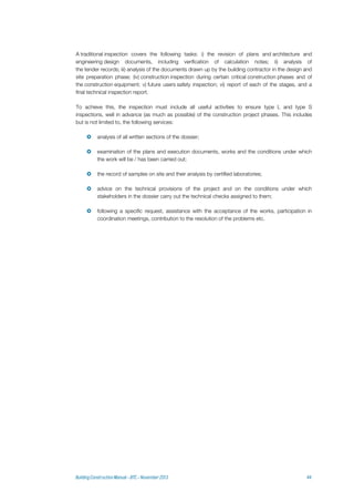 A traditional inspection covers the following tasks: i) the revision of plans and architecture and
engineering design documents, including verification of calculation notes; ii) analysis of
the tender records; iii) analysis of the documents drawn up by the building contractor in the design and
site preparation phase; (iv) construction inspection during certain critical construction phases and of
the construction equipment; v) future users safety inspection; vi) report of each of the stages, and a
final technical inspection report.
To achieve this, the inspection must include all useful activities to ensure type L and type S
inspections, well in advance (as much as possible) of the construction project phases. This includes
but is not limited to, the following services:
 analysis of all written sections of the dossier;
 examination of the plans and execution documents, works and the conditions under which
the work will be / has been carried out;
 the record of samples on site and their analysis by certified laboratories;
 advice on the technical provisions of the project and on the conditions under which
stakeholders in the dossier carry out the technical checks assigned to them;
 following a specific request, assistance with the acceptance of the works, participation in
coordination meetings, contribution to the resolution of the problems etc.
 