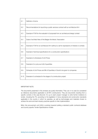 A 1 Definition of terms
A 2 Recommendations for launching a public services contract with an architecture firm
A 3 Example of ToR for the evaluation of proposals from an architectural design contest
A 4 Scale of architect fees of the Belgian Architects' Association
A 5 Example of ToR for an architecture firm (without a call for expressions of interest or contest)
A 6 Example of technical specifications for a construction specifications
A 7 Example of a Schedule of Unit Prices
A 8 Example of a Lump sum bill of quantities
A 9 Schedule of Unit Prices and Bill of Quantities in Excel to be given to companies
A 10 Example of a schedule for the stages of a construction project
IMPORTANT NOTE:
The documents presented in the annexes are purely informative. They can in no case be considered
as reference documents applicable to all BTC constructions. They are documents resulting from a
specific context, in this case Burundi. It is up to each project manager to write his/her invitations to
tender, including the TS, according to the legislation in force, standards and construction standards
applicable in the country in which he operates, as well as technologies and materials chosen to
achieve the work and best industry practices specific to their implementation.
Mind, the procurement unit (LEA) is working towards building a standard public contracts database
and country-specific Tender Specifications models.
 