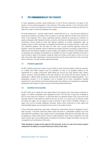 In many developing countries, social infrastructure is one of the few resources to be given to the
people. It is the physical expression of the presence of the public authority in the community which
they serve. It must at once satisfy the minimum construction standards and embody the authority of a
State that is keen to ensure the wellbeing of its people.
All social infrastructure - schools, health centres, market halls and so on - has the prime objective of
ensuring the protection and safety of the occupants. It must also satisfy the needs of the function for
which it was designed. This is about optimizing working conditions by ensuring the movement of
goods and people, whilst taking the climatic, economic, technical and material context into account. A
construction should provide its users with optimal conditions of comfort: temperature, light, air
renewal, access to water and energy, not forgetting the treatment of any waste produced - liquid, solid
and sometimes gaseous. But this does not mean that a purely functional approach should be
adopted; cultural and aesthetic points of reference are equally important in providing a quality frame of
reference and ensuring the durability of works. Indeed, such aspects contribute to the people's sense
of ownership over a building, and therefore to its durability. As such, if a public building is to be built, it
must be able to relate to the specific modernity, history and culture of the place in which it is to be
built, and all this whilst respecting its natural environment and the various elements of the community
which it will serve. This also includes a gender dimension.
No BTC building construction project may be limited to purely technical aspects. Quite the opposite,
an in-depth and holistic analysis must be undertaken as early on as possible, building on the
requirement for a quality construction whilst taking into account any local specifics (site, climate,
culture, economy, technical abilities of the local workforce, etc.) along with the various requests of
stakeholders - different levels of authority, technical staff, civil society and the related population - via a
participatory process. It is the designer’s role to translate the at times contradictory interests
expressed into one coherent and forward-looking project that adheres to the guidelines of sustainable
development with respect of social, economic and environmental dimensions.
Do BTC works aim to satisfy the most urgent needs of the majority, even if that means a reduction in
quality, or to deliver sustainable works regardless of price? This has been a huge topic of debate at
BTC for many years now. However, it is clear that there is no absolute answer to this, and so the most
important thing is to first satisfy the needs of the area. As such, in a country such as Burundi, where
the needs are urgent, we can expect to want to produce a high number of facilities, whereas in a
region such as the occupied Palestinian territories, where school construction is less urgent and
technical ability greater, we can expect to focus more on the quality of works.
A few unfortunate experiences urge caution. Although all constructions should be designed to last at
least 30 years, it has been noted that certain works have been in a deplorable condition only a few
years after their acceptance. Such quality of work is unacceptable. Although the cost/quality ratio must
be adapted to context, there will be a minimum quality threshold, which must be respected. This shall
entail a certain rigour and professionalism throughout the process of design and delivery, but also the
management and maintenance of the works.
These standards of quality are the reason for this document. Its aim is to set out the various support
measures for the delivery of a social infrastructure worthy of that name.
 
