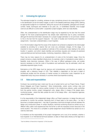 The estimated budget for a building, whatever its type, sometimes proves to be undervalued as much
in the identification as the formulation stages, or even in the Detailed preliminary design (DPD). Defining
an appropriate budget for an investment, taking into account site accessibility, geological and climatic
context, needs, techniques and materials to be used, etc., is nonetheless essential, since budget
overruns are difficult to control within cooperation project budgets, which are rarely flexible.
Often, this underestimation at the identification stage may be explained by the fact that the overall
budget for the future project/programme has already been determined due to policy constraints,
although the technical information necessary for a proper budget estimation is not yet known. Added
to this is the fact that the support measures - the costs of studies and monitoring and inspection
assignments – have been underestimated, or even forgotten.
It is in the formulation stage that the scope of the results to be achieved is adapted to the total budget
available by providing for a reserve that can cover any unforeseen charges. At this stage, it is
important to have as realistic as possible an estimate of the construction costs relating to the works
location in question, and which clearly identifies and prioritizes requests and includes all peripheral
costs (architectural and technical studies, monitoring, inspections, inflation, etc.).
There may be many reasons for an underestimation of costs at this formulation stage. Once the
project concerns a clearly identified infrastructure, for example a dam or hydroelectric power station, a
feasibility study becomes necessary. While in the case of difficult geological zones, soil studies
become necessary so that the costs of foundations and earthworks may be estimated, which are
potentially expensive types of work.
Estimations at the DPD stage must be rigorous and comprehensive, and therefore as realistic as
possible, with a tolerance margin of 10%. Their reliability is dependent on the level of detail of
architectural studies and the accuracy of market surveys on construction costs. Inspection by an
independent body may prove necessary in countries where local expertise is lacking.
Confusion has sometimes been noted over the use of certain terms such as Project Owner, Project
Owner Delegate and Project Supervisor1
. More fundamentally, certain works confuse roles and
responsibilities amongst the various parties involved in the infrastructure delivery: public authorities
from the partner country, project management units, design office in charge of the design plans,
monitoring bodies - where this falls outside the remit of the design office - and inspection agencies,
where the latter exist.
It is the responsibility of the independent design office, as Project supervisor, to design the plans and
sometimes to monitor the worksite. Devolving both of these tasks to the same office – so that it
becomes a complete assignment – may help to guarantee a technical and legal continuity between the
design and construction phase. In certain situations, technical monitoring should be carried out by a
different office, either more experienced than the former or with the necessary human resources in the
works location. The choice for a complete or partial assignment should therefore be carried out on a
case-by-case basis.
It is therefore not the responsibility of the project management unit or any of its members, whether a
local engineer or an international technical assistant, to take on these tasks directly as the legal risk is
1
See the definition of these terms in Appendix 1 of this document
 