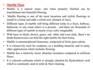 • Marble Floor
• Marble is a natural stone, and when properly finished can be
transformed into beautiful flooring.
• Marble flooring is one of the most luxurious and stylish floorings to
install in a home and adds a whole new element of class.
• Different types of marble will bring different looks to a foyer, hallway,
bathroom, or any room where it is present – and there are thousands of
different types of marble in nearly every color imaginable.
• With hues in black, brown, green, red, white and even pink, there’s no
doubt homeowners can find the right marble for their home.
• Marble is metamorphosed limestone, composed of fairly pure calcite.
• It is extensively used for sculpture, as a building material, and in many
other applications which includes flooring.
• Marble has a relatively lower abrasion resistance compared to artificial
floors.
• It is calcium carbonate which is strongly attached by Hydrochloric acid
which is commonly used in toilet & floor cleaning.
 