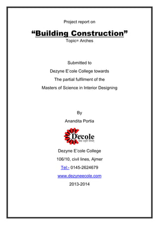 Project report on
“Building Construction”
Topic= Arches
Submitted to
Dezyne E’cole College towards
The partial fulfilment of the
Masters of Science in Interior Designing
By
Anandita Portia
Dezyne E’cole College
106/10, civil lines, Ajmer
Tel:- 0145-2624679
www.dezyneecole.com
2013-2014
 