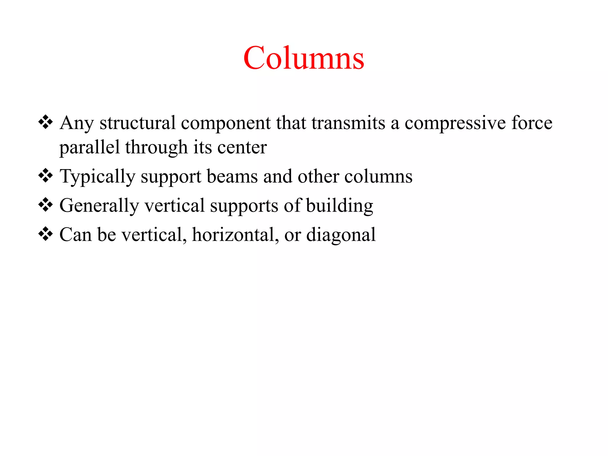 Columns
 Any structural component that transmits a compressive force
parallel through its center
 Typically support beams and other columns
 Generally vertical supports of building
 Can be vertical, horizontal, or diagonal
 