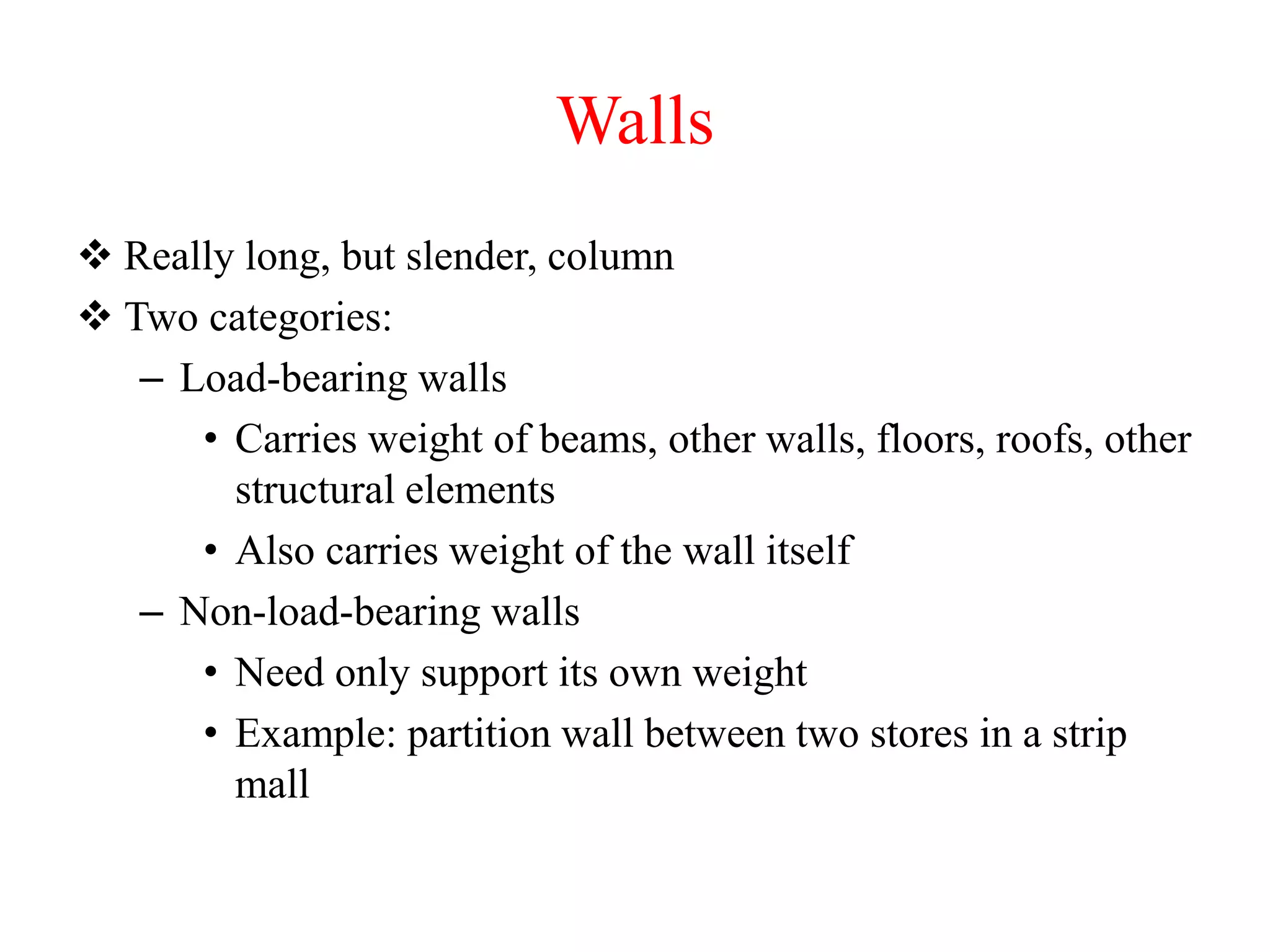 Walls
 Really long, but slender, column
 Two categories:
– Load-bearing walls
• Carries weight of beams, other walls, floors, roofs, other
structural elements
• Also carries weight of the wall itself
– Non-load-bearing walls
• Need only support its own weight
• Example: partition wall between two stores in a strip
mall
 