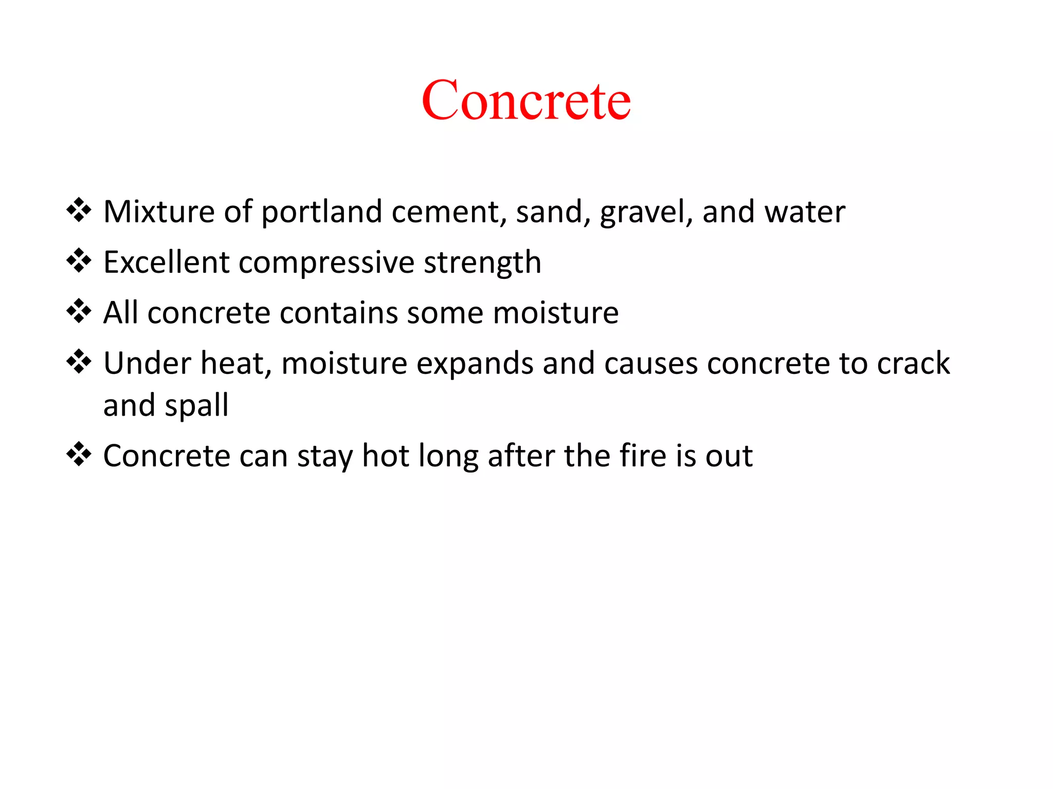 Concrete
 Mixture of portland cement, sand, gravel, and water
 Excellent compressive strength
 All concrete contains some moisture
 Under heat, moisture expands and causes concrete to crack
and spall
 Concrete can stay hot long after the fire is out
 