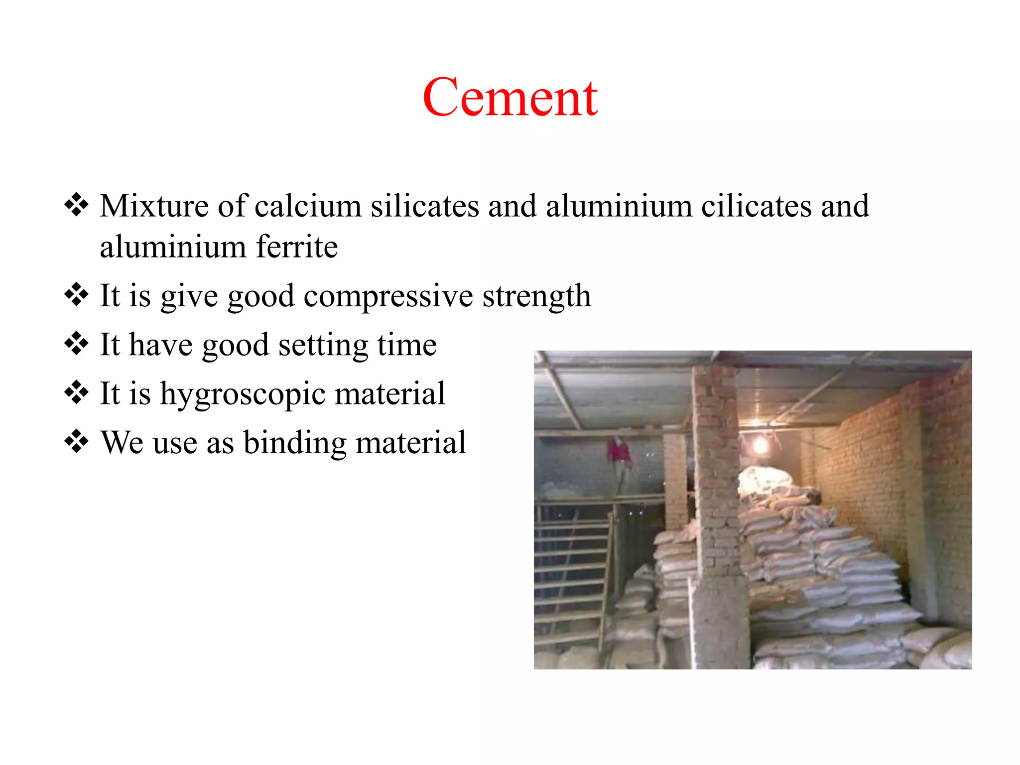 Cement
 Mixture of calcium silicates and aluminium cilicates and
aluminium ferrite
 It is give good compressive strength
 It have good setting time
 It is hygroscopic material
 We use as binding material
 