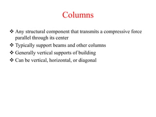 Columns
 Any structural component that transmits a compressive force
parallel through its center
 Typically support beams and other columns
 Generally vertical supports of building
 Can be vertical, horizontal, or diagonal
 
