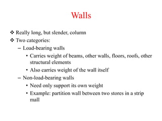 Walls
 Really long, but slender, column
 Two categories:
– Load-bearing walls
• Carries weight of beams, other walls, floors, roofs, other
structural elements
• Also carries weight of the wall itself
– Non-load-bearing walls
• Need only support its own weight
• Example: partition wall between two stores in a strip
mall
 