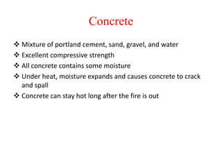 Concrete
 Mixture of portland cement, sand, gravel, and water
 Excellent compressive strength
 All concrete contains some moisture
 Under heat, moisture expands and causes concrete to crack
and spall
 Concrete can stay hot long after the fire is out
 