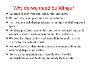 Why do we need buildings?
 We need shelter from sun, wind, rain, and snow.
 We need dry, level platforms for our activities.
 we need to stack these platforms to multiply available ground
space.
 On these platforms, and within our shelter, we need air that is
warmer or cooler, more or less humid, than outdoors.
 We need less light by day, and more light by night, than is
offered by the natural world.
 We need services that provide energy, communications and
water and disposal of wastes.
 So we gather materials and assemble them into the
constructions we call buildings to satisfy these needs.
 