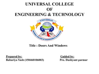 UNIVERSAL COLLEGE
OF
ENGINEERING & TECHNOLOGY
Title : Doors And Windows
Prepared by: Guided by:
Babariya Yash (150460106003) Pro. Dushyant parmar
 