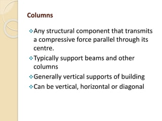 Columns
Any structural component that transmits
a compressive force parallel through its
centre.
Typically support beams and other
columns
Generally vertical supports of building
Can be vertical, horizontal or diagonal
 