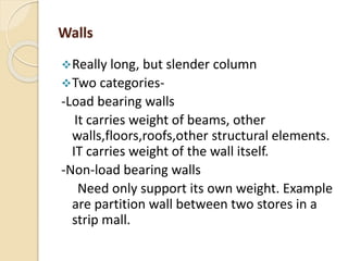 Walls
Really long, but slender column
Two categories-
-Load bearing walls
It carries weight of beams, other
walls,floors,roofs,other structural elements.
IT carries weight of the wall itself.
-Non-load bearing walls
Need only support its own weight. Example
are partition wall between two stores in a
strip mall.
 