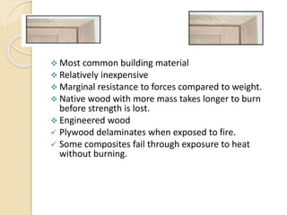 wood
 Most common building material
 Relatively inexpensive
 Marginal resistance to forces compared to weight.
 Native wood with more mass takes longer to burn
before strength is lost.
 Engineered wood
 Plywood delaminates when exposed to fire.
 Some composites fail through exposure to heat
without burning.
 