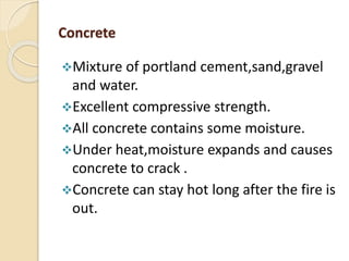 Concrete
Mixture of portland cement,sand,gravel
and water.
Excellent compressive strength.
All concrete contains some moisture.
Under heat,moisture expands and causes
concrete to crack .
Concrete can stay hot long after the fire is
out.
 