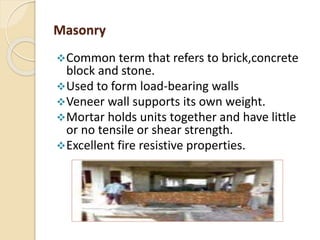 Masonry
Common term that refers to brick,concrete
block and stone.
Used to form load-bearing walls
Veneer wall supports its own weight.
Mortar holds units together and have little
or no tensile or shear strength.
Excellent fire resistive properties.
 
