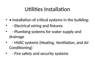Utilities Installation
• • Installation of critical systems in the building:
• - Electrical wiring and fixtures
• - Plumbing systems for water supply and
drainage
• - HVAC systems (Heating, Ventilation, and Air
Conditioning)
• - Fire safety and security systems
 