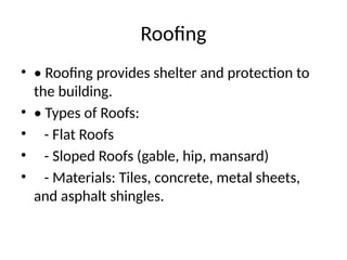 Roofing
• • Roofing provides shelter and protection to
the building.
• • Types of Roofs:
• - Flat Roofs
• - Sloped Roofs (gable, hip, mansard)
• - Materials: Tiles, concrete, metal sheets,
and asphalt shingles.
 