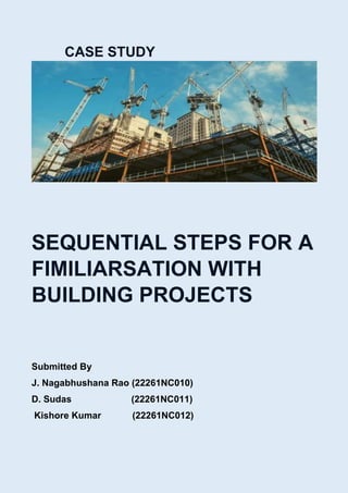 CASE STUDY
SEQUENTIAL STEPS FOR A
FIMILIARSATION WITH
BUILDING PROJECTS
Submitted By
J. Nagabhushana Rao (22261NC010)
D. Sudas (22261NC011)
Kishore Kumar (22261NC012)
 