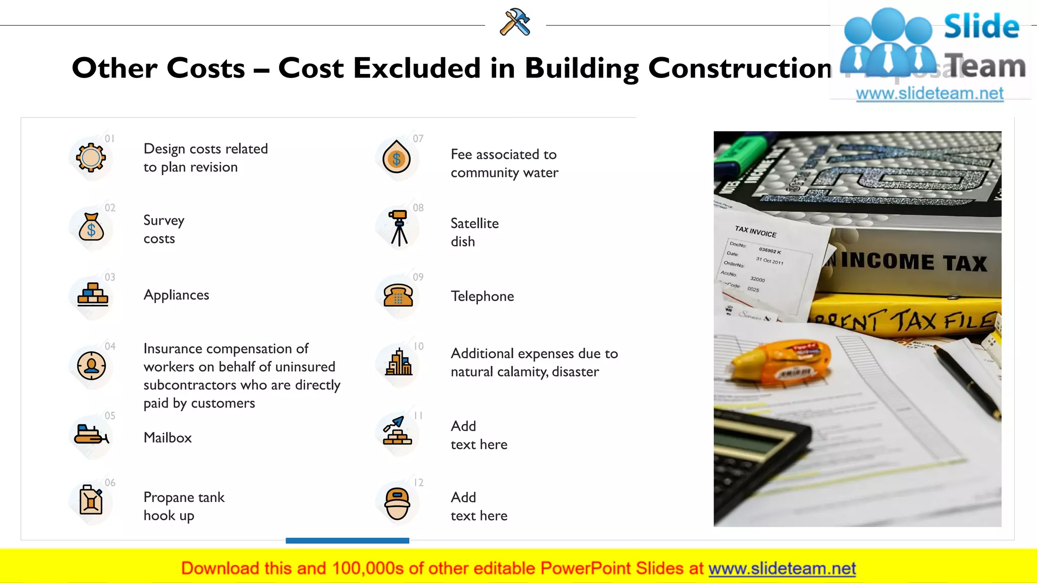 Other Costs – Cost Excluded in Building Construction Proposal
Design costs related
to plan revision
Appliances
Survey
costs
Insurance compensation of
workers on behalf of uninsured
subcontractors who are directly
paid by customers
Mailbox
Propane tank
hook up
Fee associated to
community water
Satellite
dish
Telephone
Additional expenses due to
natural calamity, disaster
Add
text here
Add
text here
01
02
03
04
05
06
07
08
09
10
11
12
13
 