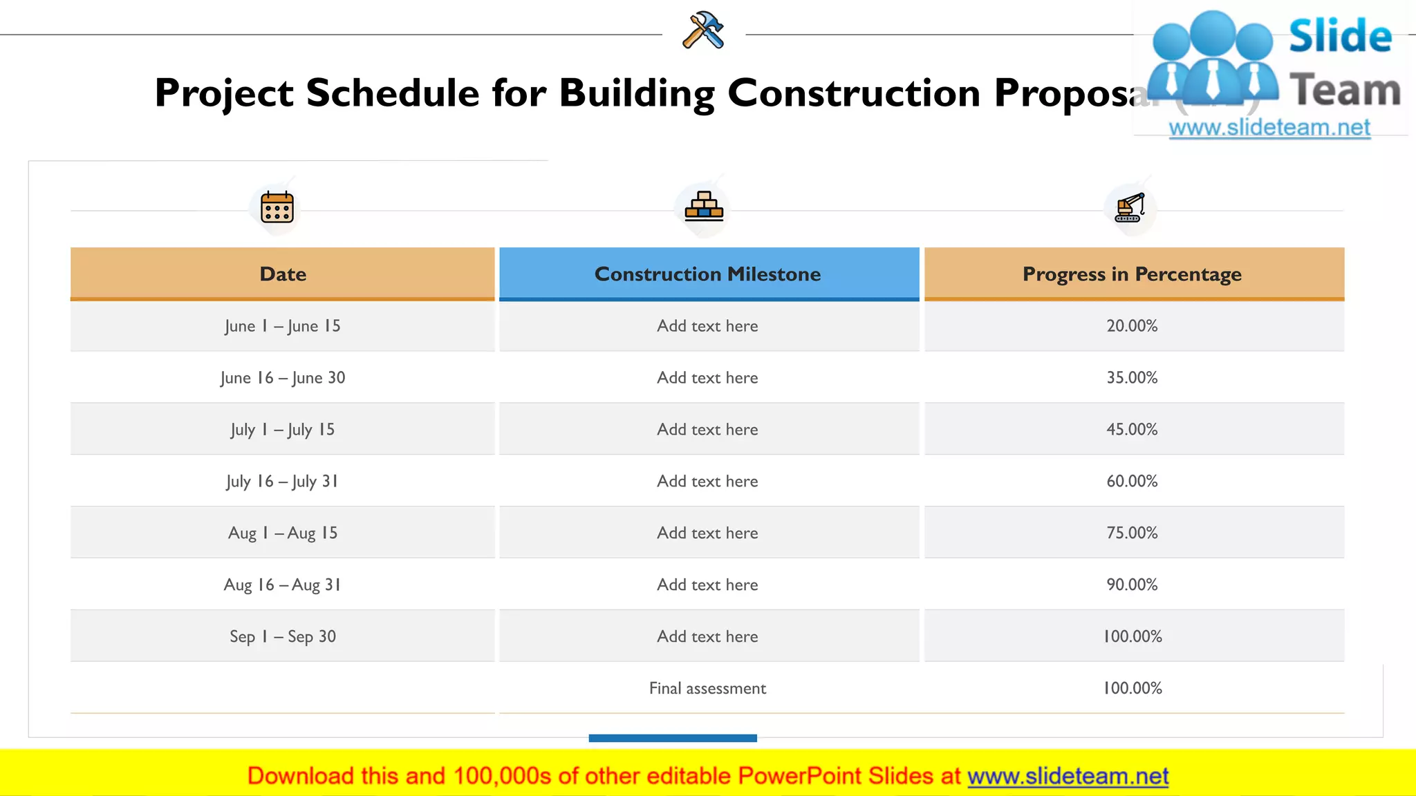 Project Schedule for Building Construction Proposal (2/2)
Date Construction Milestone Progress in Percentage
June 1 – June 15 Add text here 20.00%
June 16 – June 30 Add text here 35.00%
July 1 – July 15 Add text here 45.00%
July 16 – July 31 Add text here 60.00%
Aug 1 – Aug 15 Add text here 75.00%
Aug 16 – Aug 31 Add text here 90.00%
Sep 1 – Sep 30 Add text here 100.00%
Final assessment 100.00%
16
 