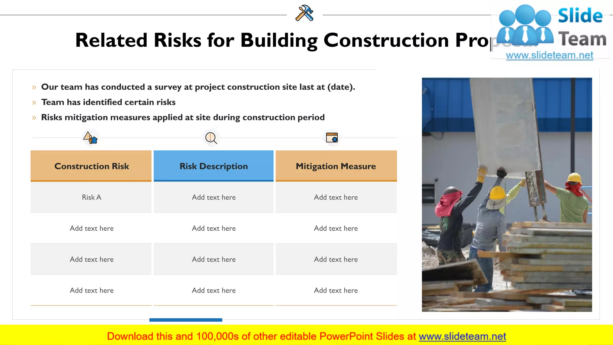 Related Risks for Building Construction Proposal
» Our team has conducted a survey at project construction site last at (date).
» Team has identified certain risks
» Risks mitigation measures applied at site during construction period
Construction Risk Risk Description Mitigation Measure
Risk A Add text here Add text here
Add text here Add text here Add text here
Add text here Add text here Add text here
Add text here Add text here Add text here
18
 