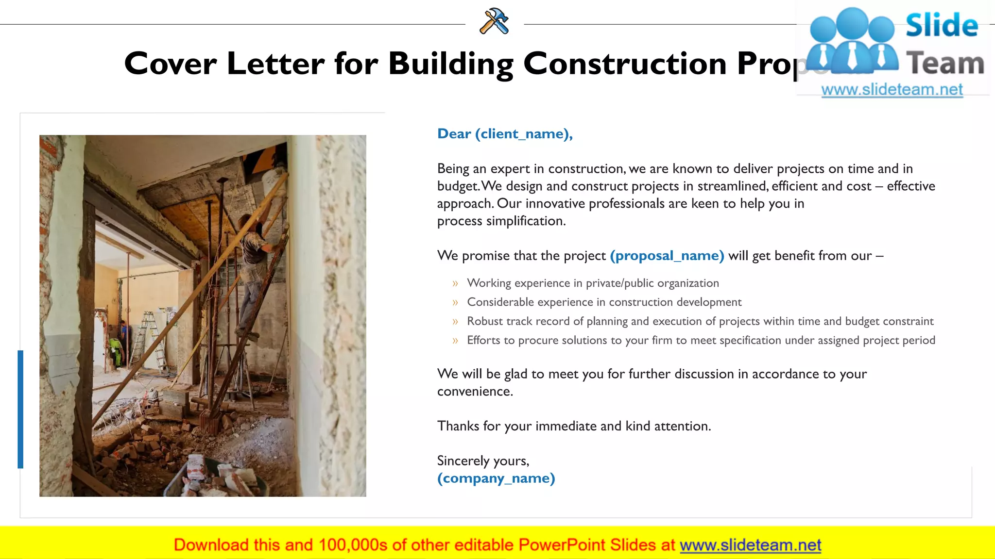 Cover Letter for Building Construction Proposal
Dear (client_name),
Being an expert in construction, we are known to deliver projects on time and in
budget.We design and construct projects in streamlined, efficient and cost – effective
approach. Our innovative professionals are keen to help you in
process simplification.
We promise that the project (proposal_name) will get benefit from our –
» Working experience in private/public organization
» Considerable experience in construction development
» Robust track record of planning and execution of projects within time and budget constraint
» Efforts to procure solutions to your firm to meet specification under assigned project period
We will be glad to meet you for further discussion in accordance to your
convenience.
Thanks for your immediate and kind attention.
Sincerely yours,
(company_name)
2
 