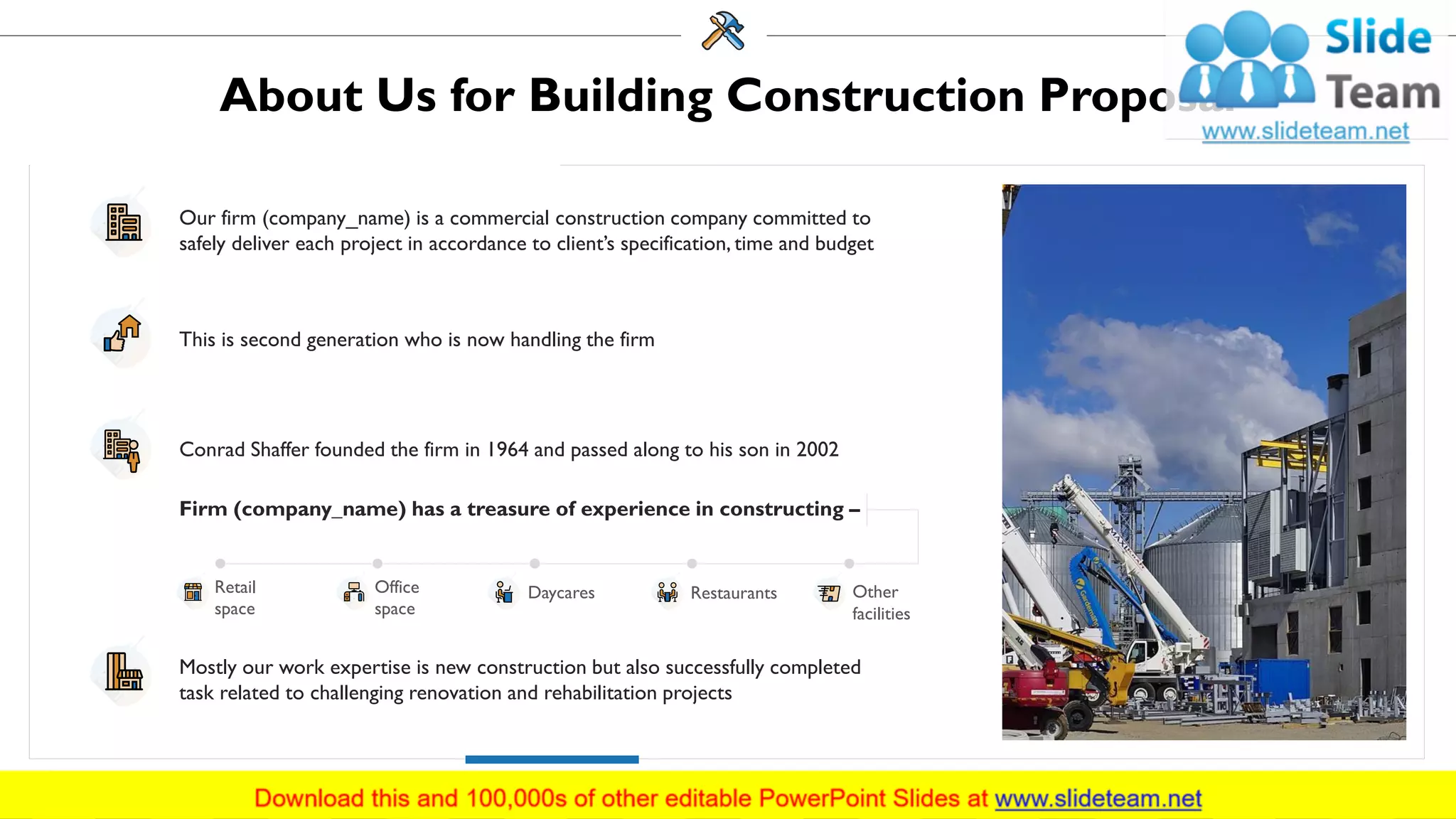 About Us for Building Construction Proposal
This is second generation who is now handling the firm
Our firm (company_name) is a commercial construction company committed to
safely deliver each project in accordance to client’s specification, time and budget
Conrad Shaffer founded the firm in 1964 and passed along to his son in 2002
Mostly our work expertise is new construction but also successfully completed
task related to challenging renovation and rehabilitation projects
Firm (company_name) has a treasure of experience in constructing –
Office
space
Daycares Restaurants Other
facilities
Retail
space
22
 