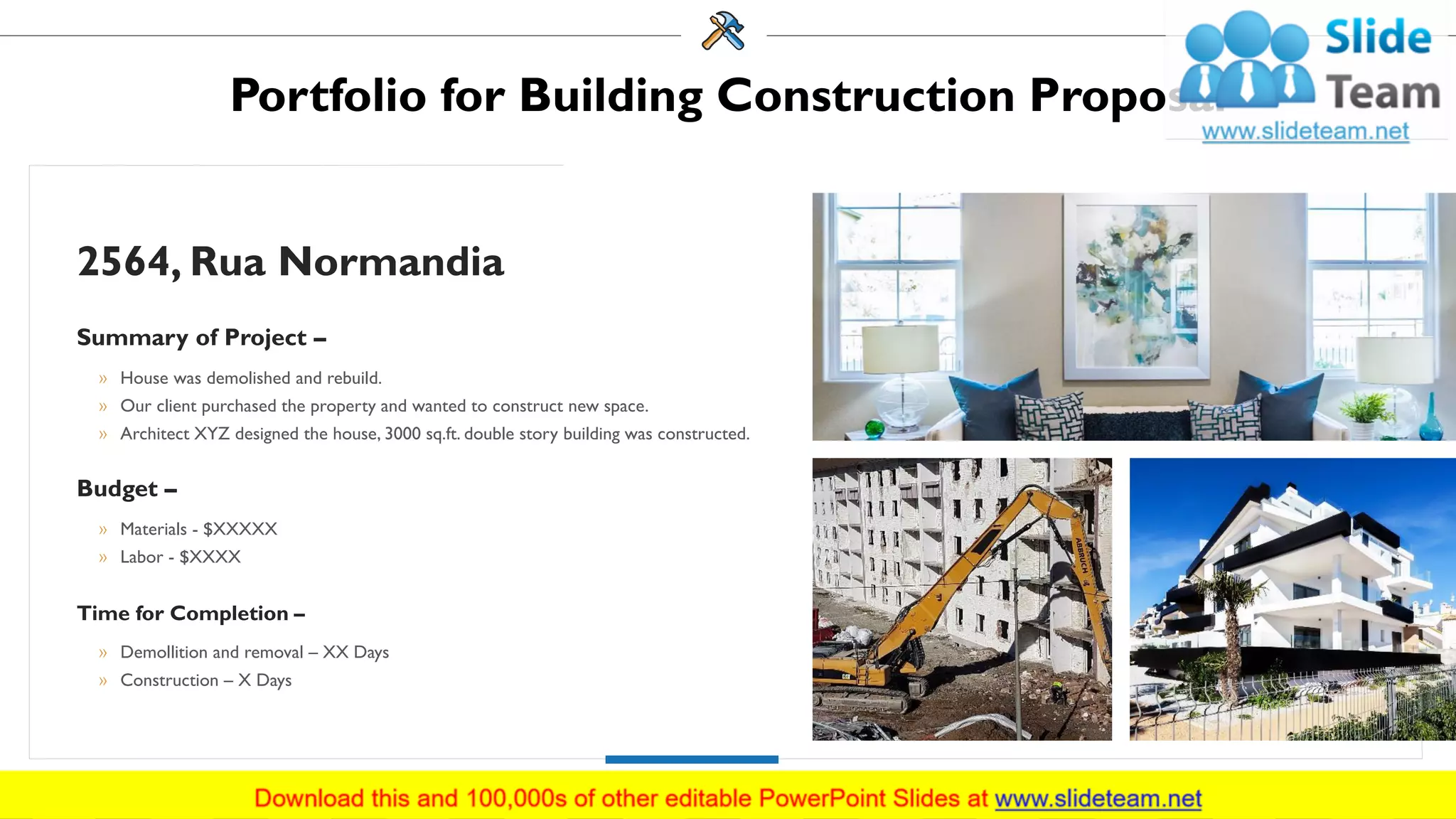 Portfolio for Building Construction Proposal
2564, Rua Normandia
Summary of Project –
» House was demolished and rebuild.
» Our client purchased the property and wanted to construct new space.
» Architect XYZ designed the house, 3000 sq.ft. double story building was constructed.
Budget –
» Materials - $XXXXX
» Labor - $XXXX
Time for Completion –
» Demollition and removal – XX Days
» Construction – X Days
25
 