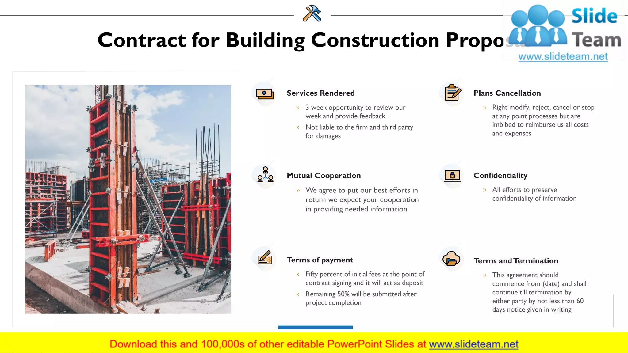 Contract for Building Construction Proposal
Services Rendered
» 3 week opportunity to review our
week and provide feedback
» Not liable to the firm and third party
for damages
Mutual Cooperation
» We agree to put our best efforts in
return we expect your cooperation
in providing needed information
Terms of payment
» Fifty percent of initial fees at the point of
contract signing and it will act as deposit
» Remaining 50% will be submitted after
project completion
Plans Cancellation
» Right modify, reject, cancel or stop
at any point processes but are
imbibed to reimburse us all costs
and expenses
Confidentiality
» All efforts to preserve
confidentiality of information
Terms andTermination
» This agreement should
commence from (date) and shall
continue till termination by
either party by not less than 60
days notice given in writing
27
 