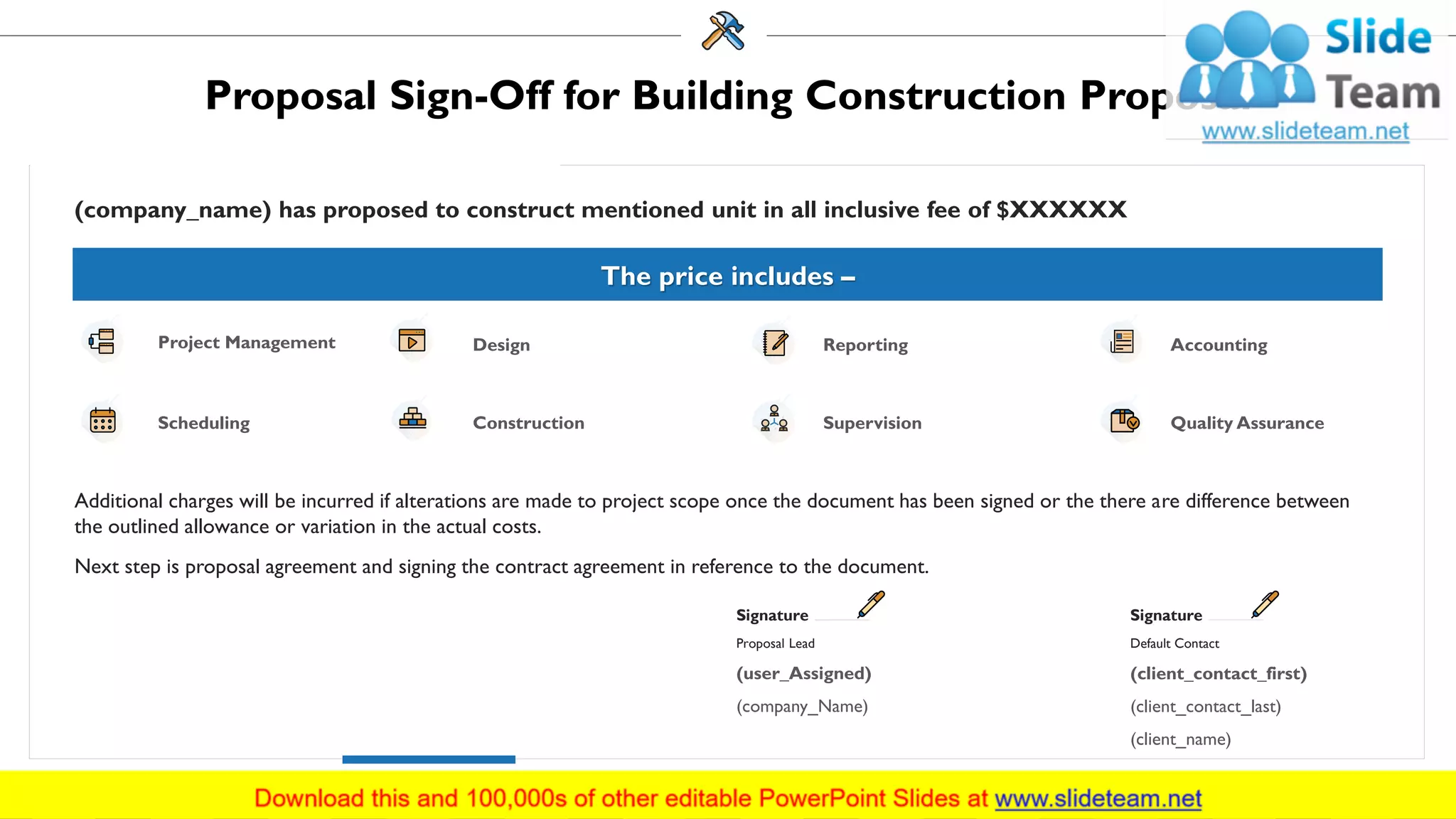 Proposal Sign-Off for Building Construction Proposal
(company_name) has proposed to construct mentioned unit in all inclusive fee of $XXXXXX
Additional charges will be incurred if alterations are made to project scope once the document has been signed or the there are difference between
the outlined allowance or variation in the actual costs.
Next step is proposal agreement and signing the contract agreement in reference to the document.
(user_Assigned)
(company_Name)
Signature
Proposal Lead
(client_contact_first)
(client_contact_last)
(client_name)
Signature
Default Contact
The price includes –
Project Management Design Reporting Accounting
Scheduling Construction Supervision Quality Assurance
29
 