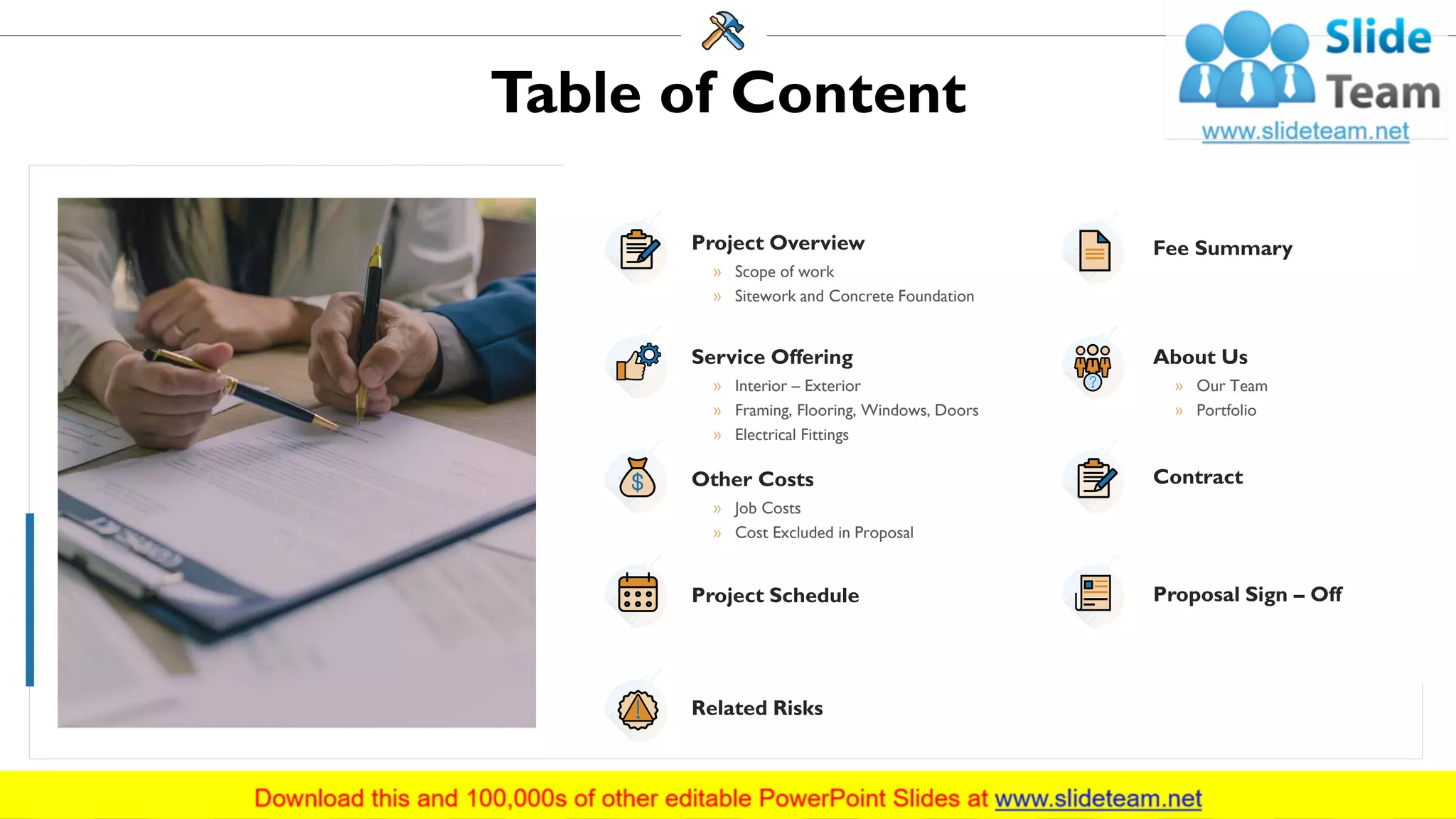 Table of Content
Project Overview
» Scope of work
» Sitework and Concrete Foundation
Service Offering
» Interior – Exterior
» Framing, Flooring, Windows, Doors
» Electrical Fittings
Other Costs
» Job Costs
» Cost Excluded in Proposal
Project Schedule
Related Risks
Fee Summary
About Us
» Our Team
» Portfolio
Contract
Proposal Sign – Off
3
 