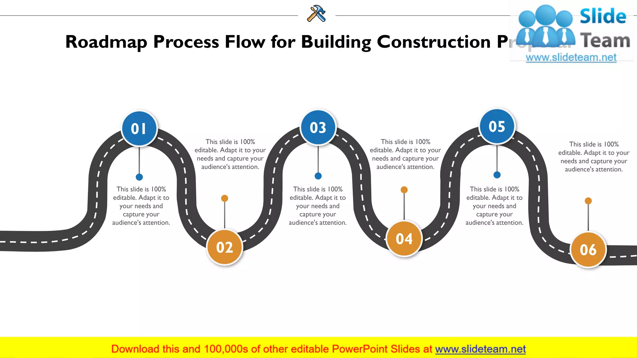 Roadmap Process Flow for Building Construction Proposal
01
This slide is 100%
editable. Adapt it to
your needs and
capture your
audience's attention.
03
This slide is 100%
editable. Adapt it to
your needs and
capture your
audience's attention.
05
This slide is 100%
editable. Adapt it to
your needs and
capture your
audience's attention.
02
This slide is 100%
editable. Adapt it to your
needs and capture your
audience's attention.
04
This slide is 100%
editable. Adapt it to your
needs and capture your
audience's attention.
06
This slide is 100%
editable. Adapt it to your
needs and capture your
audience's attention.
34
 