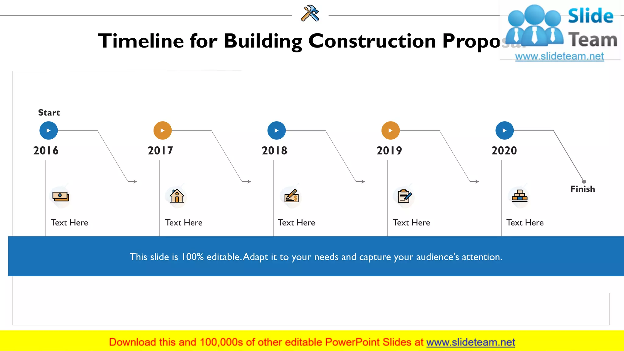 Timeline for Building Construction Proposal
Start
Finish
Text Here
2016 2017
Text Here
2018
Text Here
2019
Text Here
2020
Text Here
This slide is 100% editable.Adapt it to your needs and capture your audience's attention.
35
 