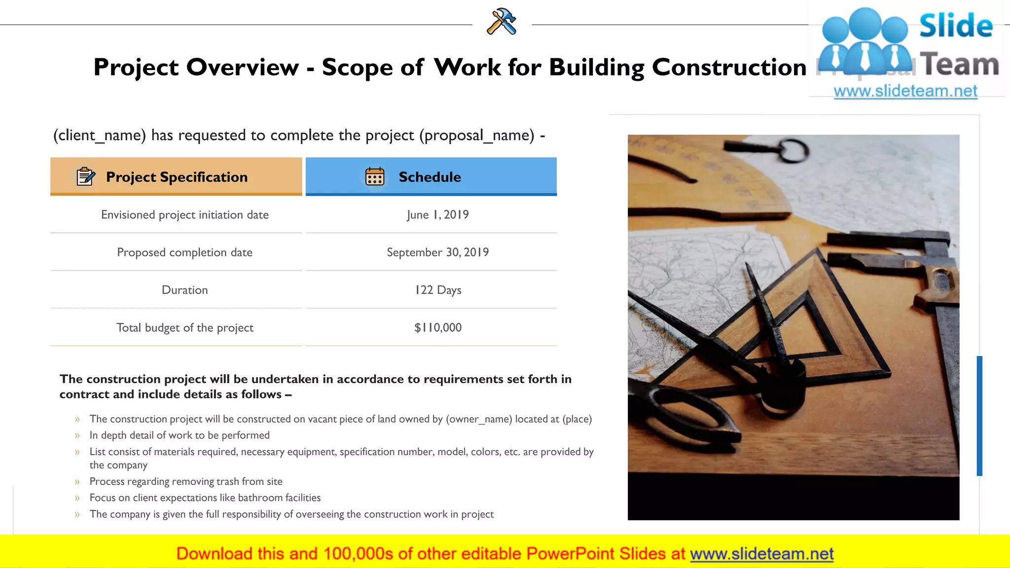 Project Overview - Scope of Work for Building Construction Proposal
(client_name) has requested to complete the project (proposal_name) -
Project Specification Schedule
Envisioned project initiation date June 1, 2019
Proposed completion date September 30, 2019
Duration 122 Days
Total budget of the project $110,000
The construction project will be undertaken in accordance to requirements set forth in
contract and include details as follows –
» The construction project will be constructed on vacant piece of land owned by (owner_name) located at (place)
» In depth detail of work to be performed
» List consist of materials required, necessary equipment, specification number, model, colors, etc. are provided by
the company
» Process regarding removing trash from site
» Focus on client expectations like bathroom facilities
» The company is given the full responsibility of overseeing the construction work in project
5
 