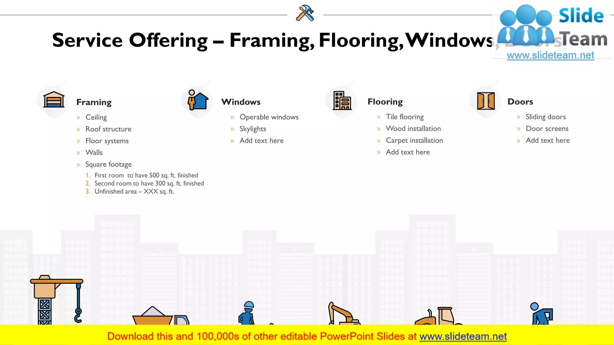 Service Offering – Framing, Flooring,Windows, Doors
Windows
» Operable windows
» Skylights
» Add text here
Framing
» Ceiling
» Roof structure
» Floor systems
» Walls
» Square footage
1. First room to have 500 sq. ft. finished
2. Second room to have 300 sq. ft. finished
3. Unfinished area – XXX sq. ft.
Flooring
» Tile flooring
» Wood installation
» Carpet installation
» Add text here
Doors
» Sliding doors
» Door screens
» Add text here
9
 