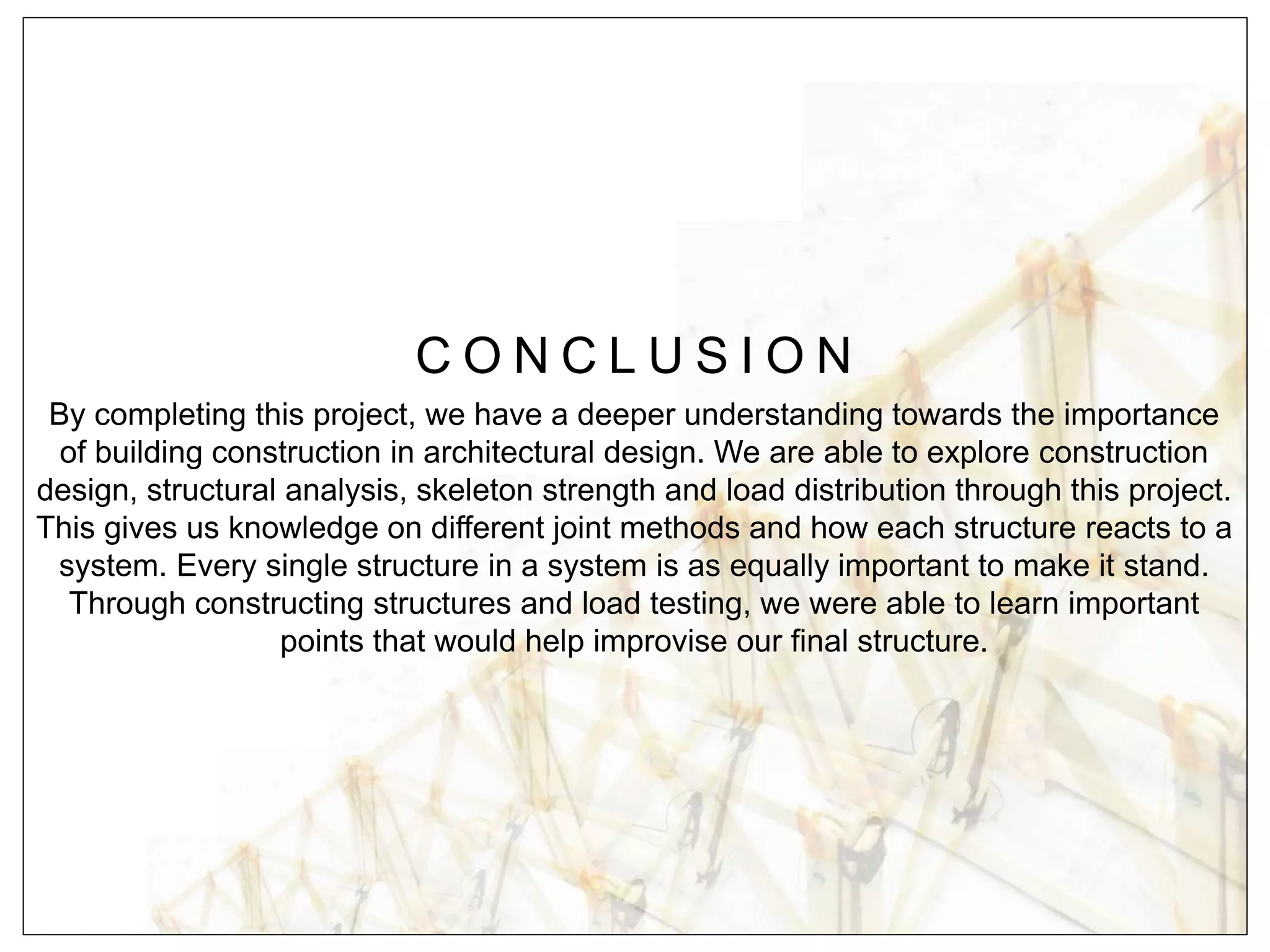C O N C L U S I O N
By completing this project, we have a deeper understanding towards the importance
of building construction in architectural design. We are able to explore construction
design, structural analysis, skeleton strength and load distribution through this project.
This gives us knowledge on different joint methods and how each structure reacts to a
system. Every single structure in a system is as equally important to make it stand.
Through constructing structures and load testing, we were able to learn important
points that would help improvise our final structure.
 