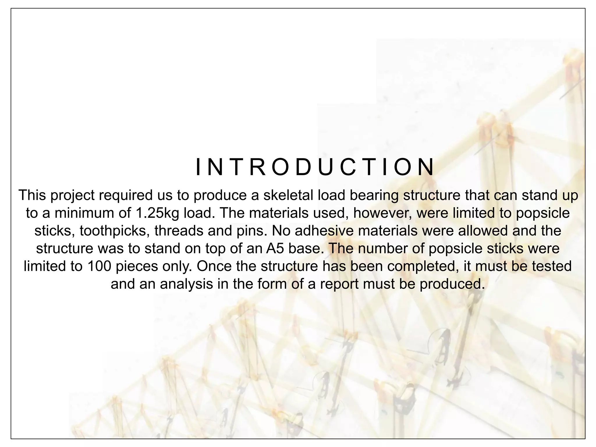 I N T R O D U C T I O N
This project required us to produce a skeletal load bearing structure that can stand up
to a minimum of 1.25kg load. The materials used, however, were limited to popsicle
sticks, toothpicks, threads and pins. No adhesive materials were allowed and the
structure was to stand on top of an A5 base. The number of popsicle sticks were
limited to 100 pieces only. Once the structure has been completed, it must be tested
and an analysis in the form of a report must be produced.
 