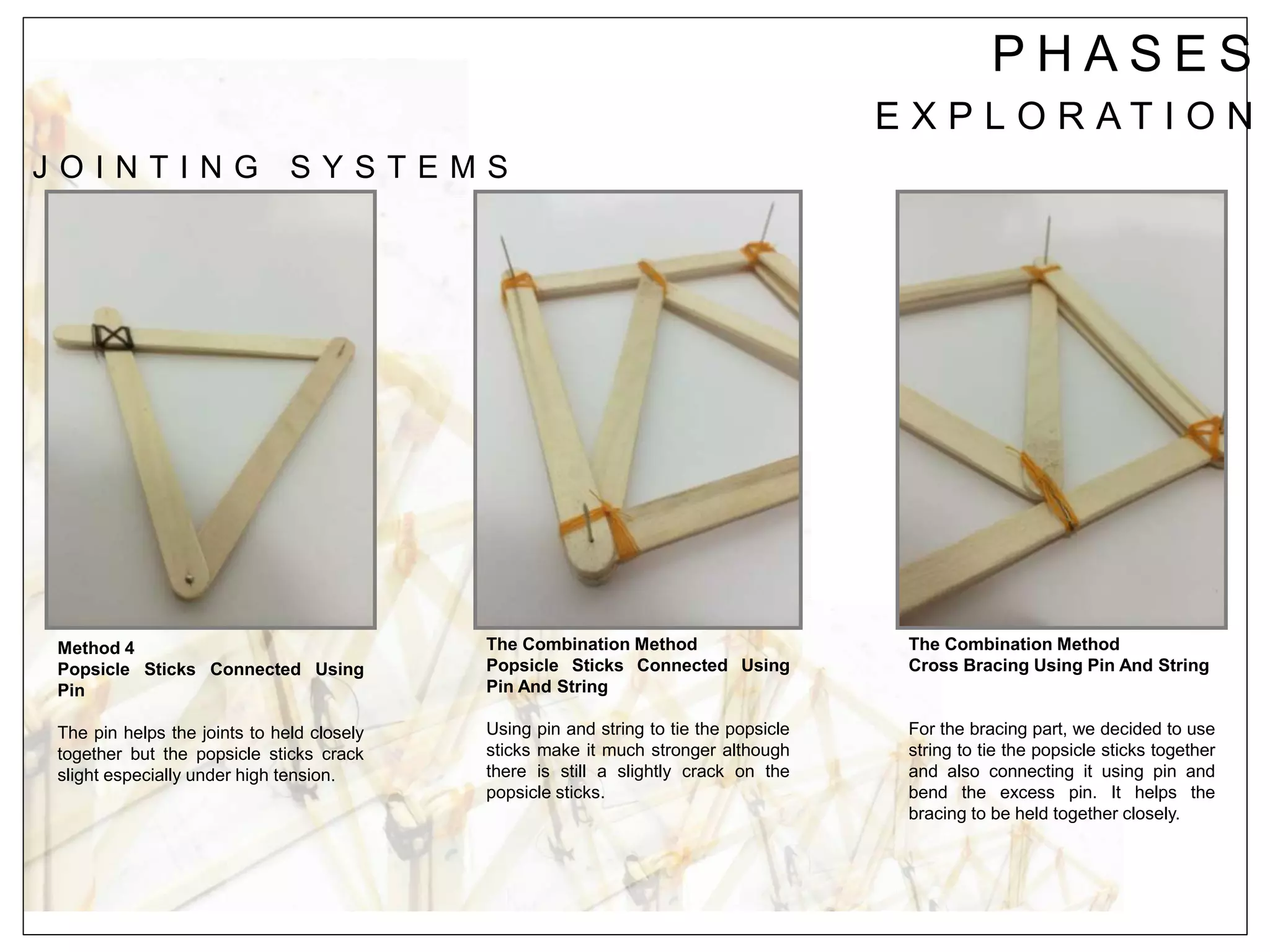 P H A S E S
E X P L O R A T I O N
J O I N T I N G S Y S T E M S
Method 4
Popsicle Sticks Connected Using
Pin
The pin helps the joints to held closely
together but the popsicle sticks crack
slight especially under high tension.
The Combination Method
Popsicle Sticks Connected Using
Pin And String
Using pin and string to tie the popsicle
sticks make it much stronger although
there is still a slightly crack on the
popsicle sticks.
The Combination Method
Cross Bracing Using Pin And String
For the bracing part, we decided to use
string to tie the popsicle sticks together
and also connecting it using pin and
bend the excess pin. It helps the
bracing to be held together closely.
 