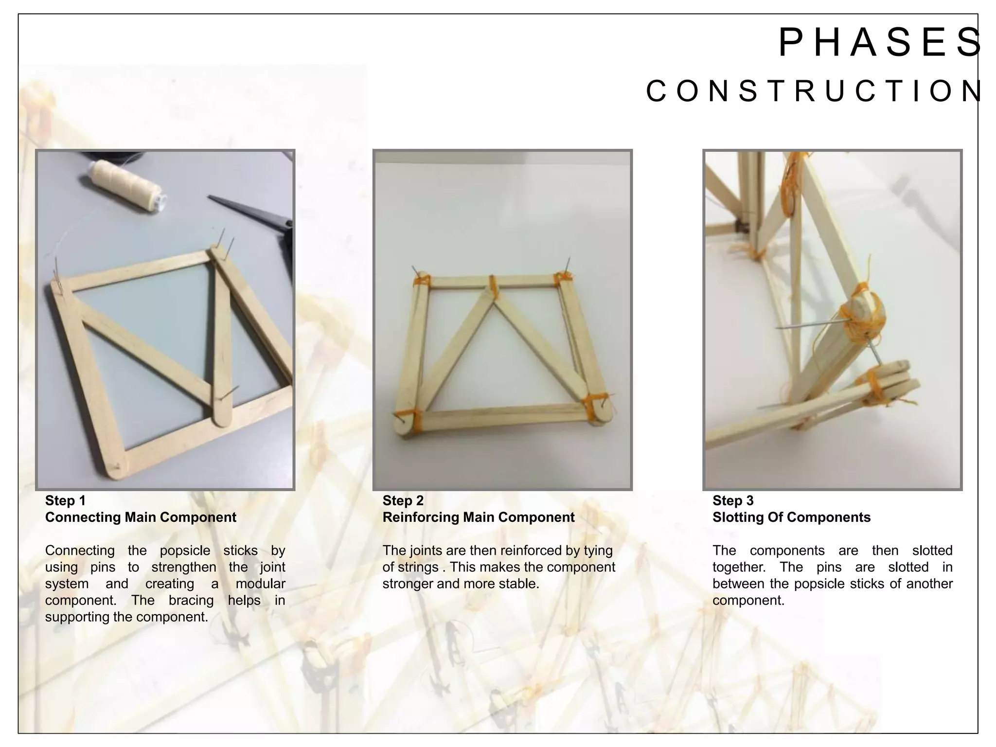 P H A S E S
C O N S T R U C T I O N
Step 1
Connecting Main Component
Connecting the popsicle sticks by
using pins to strengthen the joint
system and creating a modular
component. The bracing helps in
supporting the component.
Step 2
Reinforcing Main Component
The joints are then reinforced by tying
of strings . This makes the component
stronger and more stable.
Step 3
Slotting Of Components
The components are then slotted
together. The pins are slotted in
between the popsicle sticks of another
component.
 