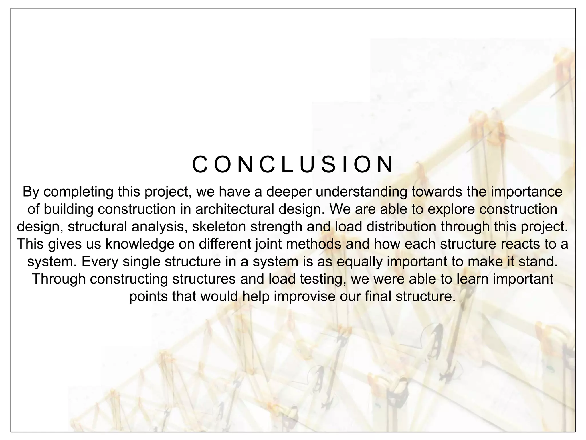 C O N C L U S I O N
By completing this project, we have a deeper understanding towards the importance
of building construction in architectural design. We are able to explore construction
design, structural analysis, skeleton strength and load distribution through this project.
This gives us knowledge on different joint methods and how each structure reacts to a
system. Every single structure in a system is as equally important to make it stand.
Through constructing structures and load testing, we were able to learn important
points that would help improvise our final structure.
 