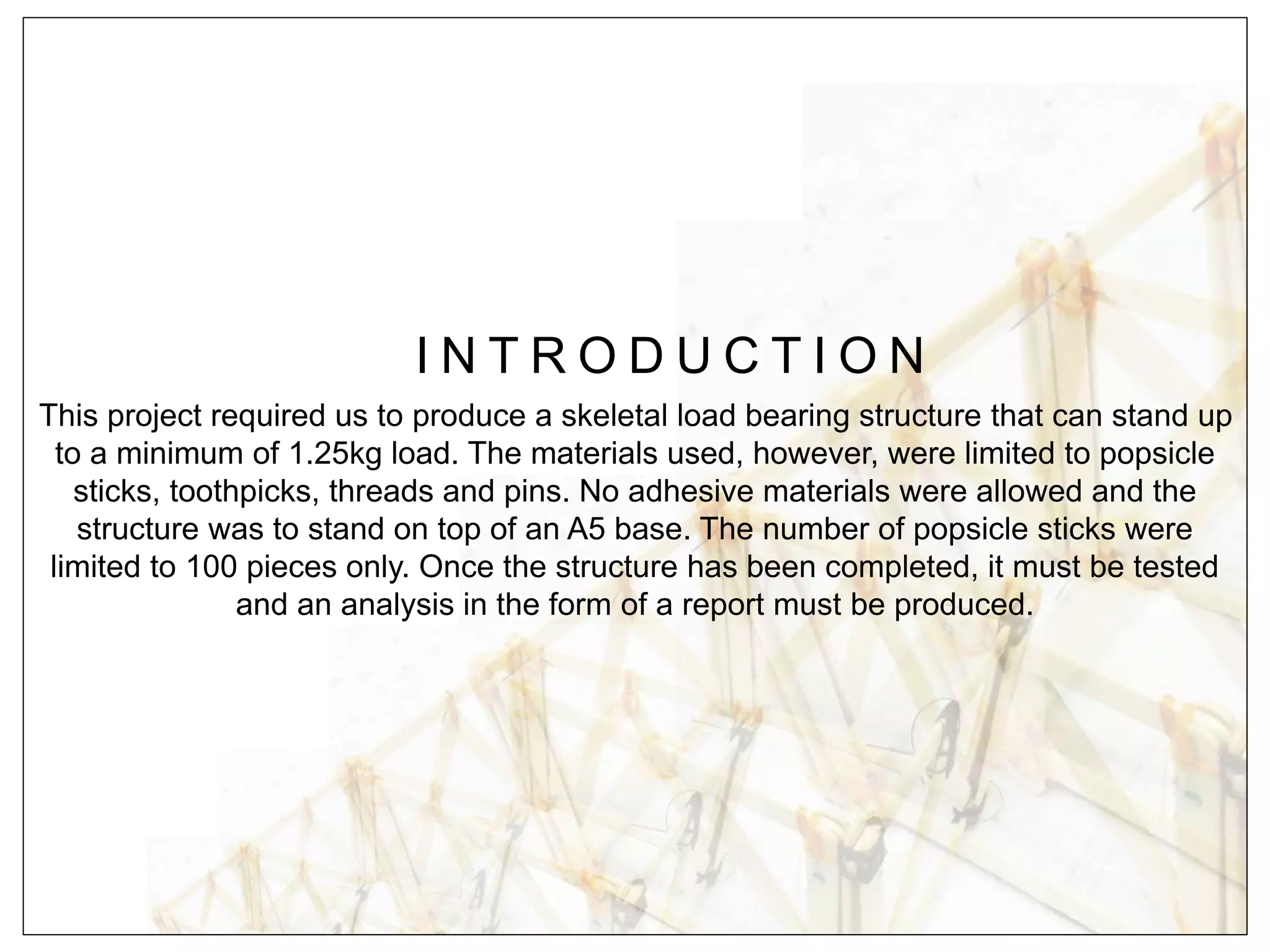 I N T R O D U C T I O N
This project required us to produce a skeletal load bearing structure that can stand up
to a minimum of 1.25kg load. The materials used, however, were limited to popsicle
sticks, toothpicks, threads and pins. No adhesive materials were allowed and the
structure was to stand on top of an A5 base. The number of popsicle sticks were
limited to 100 pieces only. Once the structure has been completed, it must be tested
and an analysis in the form of a report must be produced.
 
