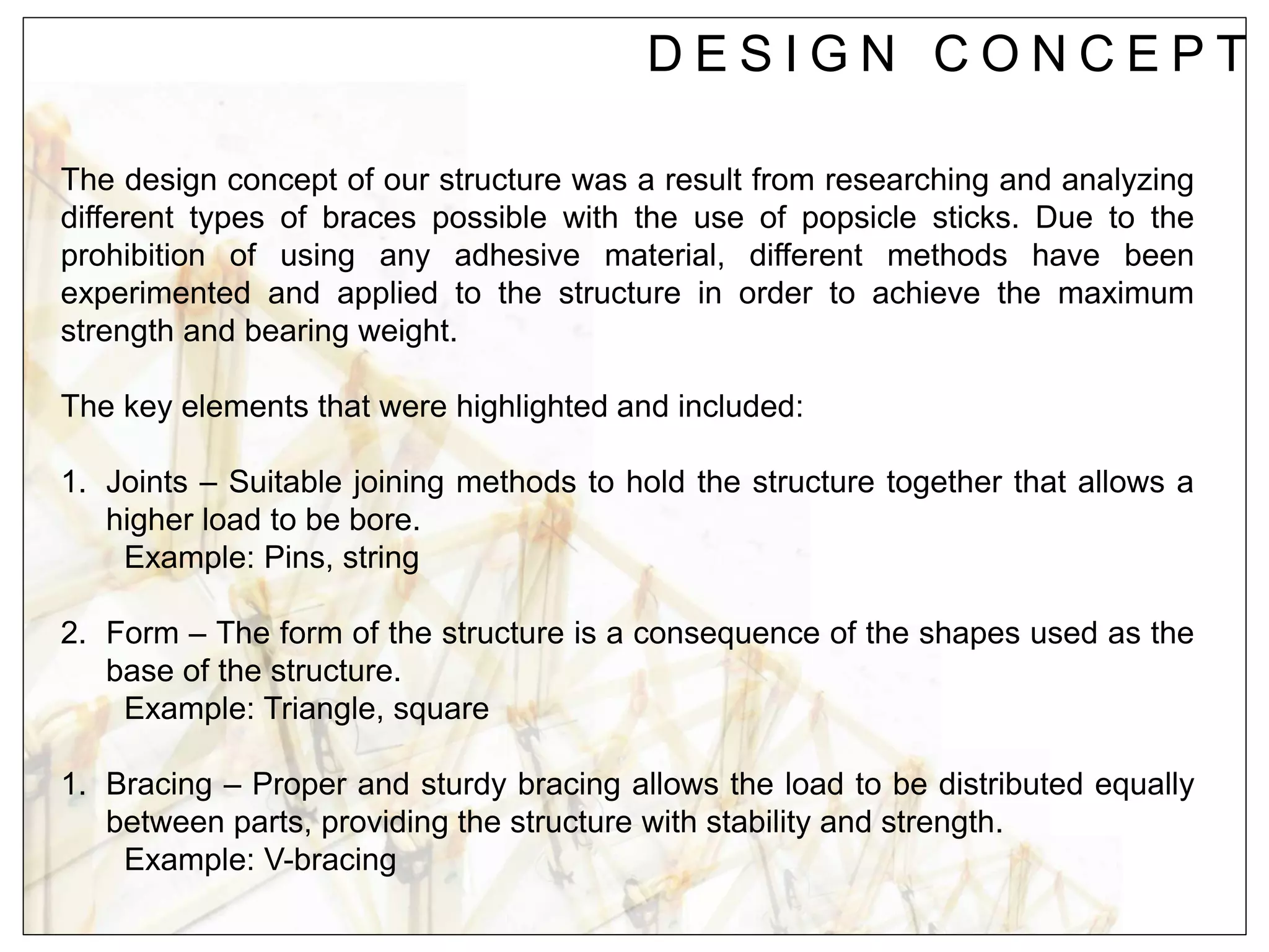D E S I G N C O N C E P T
The design concept of our structure was a result from researching and analyzing
different types of braces possible with the use of popsicle sticks. Due to the
prohibition of using any adhesive material, different methods have been
experimented and applied to the structure in order to achieve the maximum
strength and bearing weight.
The key elements that were highlighted and included:
1. Joints – Suitable joining methods to hold the structure together that allows a
higher load to be bore.
Example: Pins, string
2. Form – The form of the structure is a consequence of the shapes used as the
base of the structure.
Example: Triangle, square
1. Bracing – Proper and sturdy bracing allows the load to be distributed equally
between parts, providing the structure with stability and strength.
Example: V-bracing
 
