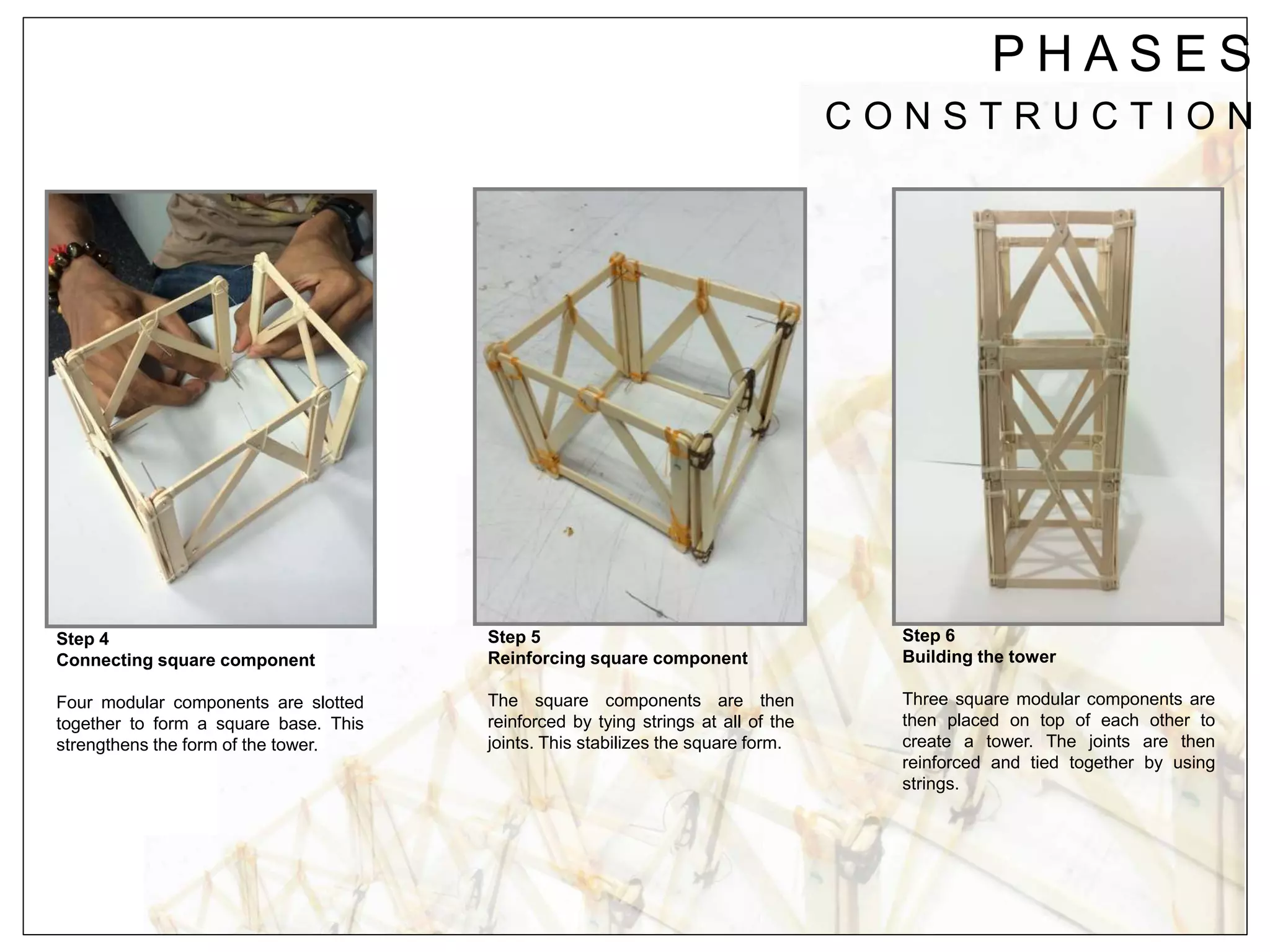 P H A S E S
C O N S T R U C T I O N
Step 4
Connecting square component
Four modular components are slotted
together to form a square base. This
strengthens the form of the tower.
Step 5
Reinforcing square component
The square components are then
reinforced by tying strings at all of the
joints. This stabilizes the square form.
Step 6
Building the tower
Three square modular components are
then placed on top of each other to
create a tower. The joints are then
reinforced and tied together by using
strings.
 