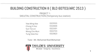 BUILDING CONSTRUCTION II ( BLD 60703/ARC 2513 )
PROJECT 1:
SKELETAL CONSTRUCTION (Temporary bus station)
Yew Wing Kee
Chong Yi Hui
Vun Tze Lin
Wong Cho Mun
Tung Siew Hui
0323555
0324404
0323301
0322723
0323823
Tutor : Mr. Mohamed Rizal Mohamed
1
 